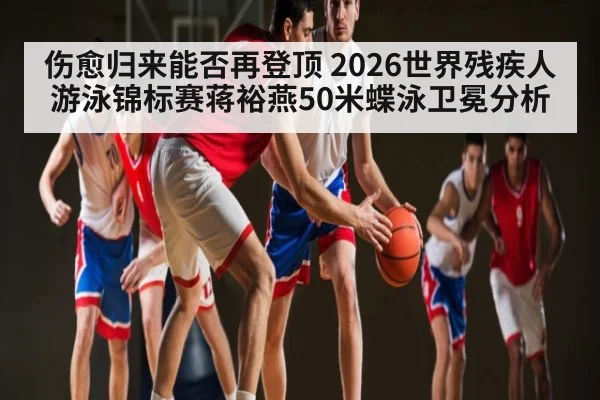 伤愈归来能否再登顶 2026世界残疾人游泳锦标赛蒋裕燕50米蝶泳卫冕分析